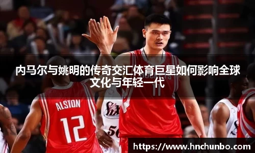 内马尔与姚明的传奇交汇体育巨星如何影响全球文化与年轻一代