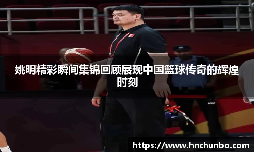 姚明精彩瞬间集锦回顾展现中国篮球传奇的辉煌时刻